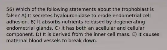 56) Which of the following statements about the trophoblast is false? A) It secretes hyalouronidase to erode endometrial cell adhesion. B) It absorbs nutrients released by degenerating endometrial glands. C) It has both an acellular and cellular component. D) It is derived from the inner cell mass. E) It causes maternal blood vessels to break down.