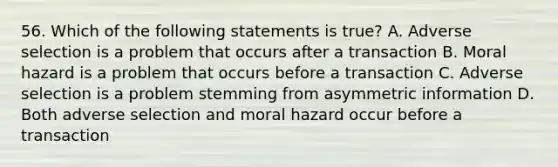 56. Which of the following statements is true? A. Adverse selection is a problem that occurs after a transaction B. Moral hazard is a problem that occurs before a transaction C. Adverse selection is a problem stemming from asymmetric information D. Both adverse selection and moral hazard occur before a transaction