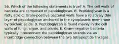 56. Which of the following statements is true? A. The cell walls of bacteria are composed of peptidoglycan. B. Peptidoglycan is a fatty acid C. Gram-positive bacterial walls have a relatively thin layer of peptidoglycan anchored to the cytoplasmic membrane by teichoic acids. D. Peptidoglycan is found mainly in the cell walls of fungi, algae, and plants. E. Gram-negative bacteria typically interconnect the peptidoglycan strands via an interbridge connection between the two tetrapeptide linkages.