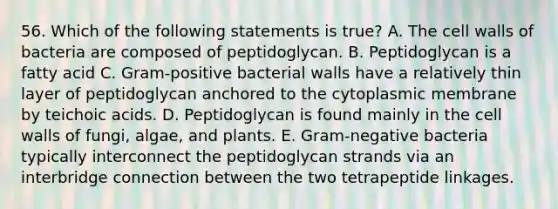 56. Which of the following statements is true? A. The cell walls of bacteria are composed of peptidoglycan. B. Peptidoglycan is a fatty acid C. Gram-positive bacterial walls have a relatively thin layer of peptidoglycan anchored to the cytoplasmic membrane by teichoic acids. D. Peptidoglycan is found mainly in the cell walls of fungi, algae, and plants. E. Gram-negative bacteria typically interconnect the peptidoglycan strands via an interbridge connection between the two tetrapeptide linkages.