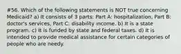 #56. Which of the following statements is NOT true concerning Medicaid? a) It consists of 3 parts: Part A: hospitalization, Part B: doctor's services, Part C: disability income. b) It is a state program. c) It is funded by state and federal taxes. d) It is intended to provide medical assistance for certain categories of people who are needy.