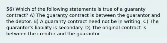 56) Which of the following statements is true of a guaranty contract? A) The guaranty contract is between the guarantor and the debtor. B) A guaranty contract need not be in writing. C) The guarantor's liability is secondary. D) The original contract is between the creditor and the guarantor