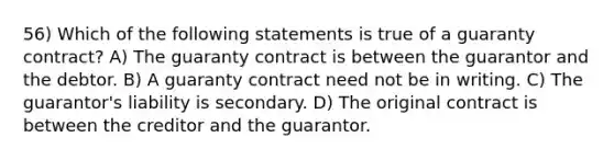 56) Which of the following statements is true of a guaranty contract? A) The guaranty contract is between the guarantor and the debtor. B) A guaranty contract need not be in writing. C) The guarantor's liability is secondary. D) The original contract is between the creditor and the guarantor.