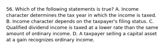 56. Which of the following statements is true? A. Income character determines the tax year in which the income is taxed. B. Income character depends on the taxpayer's filing status. C. Qualified dividend income is taxed at a lower rate than the same amount of ordinary income. D. A taxpayer selling a capital asset at a gain recognizes ordinary income.