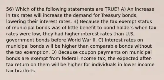 56) Which of the following statements are TRUE? A) An increase in tax rates will increase the demand for Treasury bonds, lowering their interest rates. B) Because the tax-exempt status of municipal bonds was of little benefit to bond holders when tax rates were low, they had higher interest rates than U.S. government bonds before World War II. C) Interest rates on municipal bonds will be higher than comparable bonds without the tax exemption. D) Because coupon payments on municipal bonds are exempt from federal income tax, the expected after-tax return on them will be higher for individuals in lower income tax brackets.