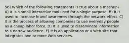 56) Which of the following statements is true about a mashup? A) It is a small interactive tool used for a single purpose. B) It is used to increase brand awareness through the network effect. C) It is the process of allowing companies to use everyday people as a cheap labor force. D) It is used to disseminate information to a narrow audience. E) It is an application or a Web site that integrates one or more Web services.