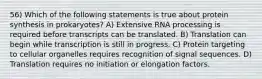 56) Which of the following statements is true about protein synthesis in prokaryotes? A) Extensive RNA processing is required before transcripts can be translated. B) Translation can begin while transcription is still in progress. C) Protein targeting to cellular organelles requires recognition of signal sequences. D) Translation requires no initiation or elongation factors.