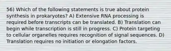 56) Which of the following statements is true about protein synthesis in prokaryotes? A) Extensive RNA processing is required before transcripts can be translated. B) Translation can begin while transcription is still in progress. C) Protein targeting to cellular organelles requires recognition of signal sequences. D) Translation requires no initiation or elongation factors.