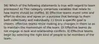 56) Which of the following statements is true with regard to team processes? A) This category comprises variables that relate to how teams should be staffed. B) Effective teams invest time and effort to discuss and agree on a purpose that belongs to them both collectively and individually. C) Once a specific goal is chosen, effective teams resist making any changes in them so as to maintain the momentum of the team. D) Effective teams do not engage in task and relationship conflicts. E) Effective teams begin by selecting the right kind of people to be members of the team.