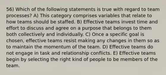 56) Which of the following statements is true with regard to team processes? A) This category comprises variables that relate to how teams should be staffed. B) Effective teams invest time and effort to discuss and agree on a purpose that belongs to them both collectively and individually. C) Once a specific goal is chosen, effective teams resist making any changes in them so as to maintain the momentum of the team. D) Effective teams do not engage in task and relationship conflicts. E) Effective teams begin by selecting the right kind of people to be members of the team.