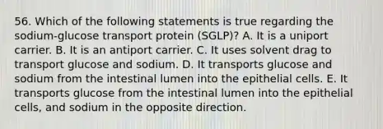 56. Which of the following statements is true regarding the sodium-glucose transport protein (SGLP)? A. It is a uniport carrier. B. It is an antiport carrier. C. It uses solvent drag to transport glucose and sodium. D. It transports glucose and sodium from the intestinal lumen into the epithelial cells. E. It transports glucose from the intestinal lumen into the epithelial cells, and sodium in the opposite direction.