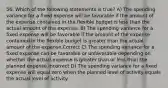 56. Which of the following statements is true? A) The spending variance for a fixed expense will be favorable if the amount of the expense contained in the flexible budget is less than the actual amount of the expense. B) The spending variance for a fixed expense will be favorable if the amount of the expense contained in the flexible budget is greater than the actual amount of the expense.Correct C) The spending variance for a fixed expense can be favorable or unfavorable depending on whether the actual expense is greater than or less than the planned expense.Incorrect D) The spending variance for a fixed expense will equal zero when the planned level of activity equals the actual level of activity.