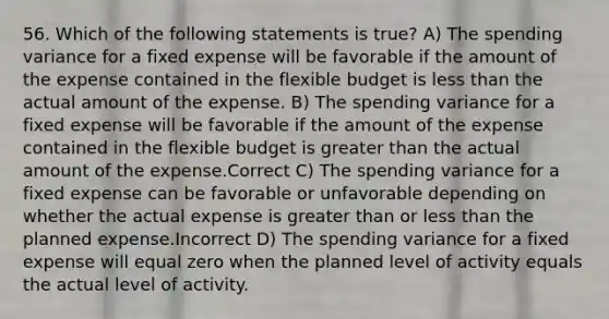 56. Which of the following statements is true? A) The spending variance for a fixed expense will be favorable if the amount of the expense contained in the flexible budget is less than the actual amount of the expense. B) The spending variance for a fixed expense will be favorable if the amount of the expense contained in the flexible budget is greater than the actual amount of the expense.Correct C) The spending variance for a fixed expense can be favorable or unfavorable depending on whether the actual expense is greater than or less than the planned expense.Incorrect D) The spending variance for a fixed expense will equal zero when the planned level of activity equals the actual level of activity.