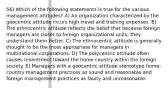 56) Which of the following statements is true for the various management attitudes? A) An organization characterized by the geocentric attitude incurs high travel and training expenses. B) The ethnocentric attitude reflects the belief that because foreign managers are closer to foreign organizational units, they understand them better. C) The ethnocentric attitude is generally thought to be the most appropriate for managers in multinational corporations. D) The polycentric attitude often causes resentment toward the home country within the foreign society. E) Managers with a geocentric attitude stereotype home-country management practices as sound and reasonable and foreign management practices as faulty and unreasonable.