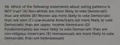 56. Which of the following statements about voting patterns is NOT true? (A) Non-whites are more likely to vote Democratic than are whites (B) Women are more likely to vote Democratic than are men (C) Low-income Americans are more likely to vote Democratic than are upper- income Americans (D) Fundamentalists are more likely to vote Democratic than are non-religious Americans (E) Homosexuals are more likely to vote Democratic than are heterosexuals