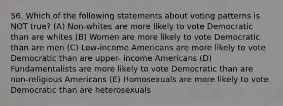 56. Which of the following statements about voting patterns is NOT true? (A) Non-whites are more likely to vote Democratic than are whites (B) Women are more likely to vote Democratic than are men (C) Low-income Americans are more likely to vote Democratic than are upper- income Americans (D) Fundamentalists are more likely to vote Democratic than are non-religious Americans (E) Homosexuals are more likely to vote Democratic than are heterosexuals