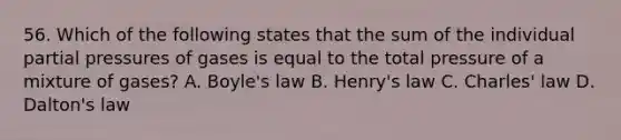 56. Which of the following states that the sum of the individual partial pressures of gases is equal to the total pressure of a mixture of gases? A. <a href='https://www.questionai.com/knowledge/kdvBalZ1bx-boyles-law' class='anchor-knowledge'>boyle's law</a> B. Henry's law C. <a href='https://www.questionai.com/knowledge/kY0HYs0tQH-charles-law' class='anchor-knowledge'>charles' law</a> D. Dalton's law