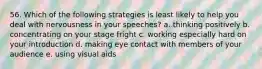 56. Which of the following strategies is least likely to help you deal with nervousness in your speeches? a. thinking positively b. concentrating on your stage fright c. working especially hard on your introduction d. making eye contact with members of your audience e. using visual aids