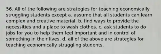 56. All of the following are strategies for teaching economically struggling students except a. assume that all students can learn complex and creative material. b. find ways to provide the necessities and a place to wash clothes. c. ask students to do jobs for you to help them feel important and in control of something in their lives. d. all of the above are strategies for teaching economically struggling students.