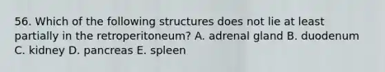 56. Which of the following structures does not lie at least partially in the retroperitoneum? A. adrenal gland B. duodenum C. kidney D. pancreas E. spleen