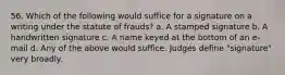 56. Which of the following would suffice for a signature on a writing under the statute of frauds? a. A stamped signature b. A handwritten signature c. A name keyed at the bottom of an e-mail d. Any of the above would suffice. Judges define "signature" very broadly.