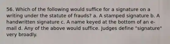 56. Which of the following would suffice for a signature on a writing under the statute of frauds? a. A stamped signature b. A handwritten signature c. A name keyed at the bottom of an e-mail d. Any of the above would suffice. Judges define "signature" very broadly.