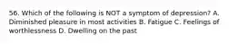 56. Which of the following is NOT a symptom of depression? A. Diminished pleasure in most activities B. Fatigue C. Feelings of worthlessness D. Dwelling on the past