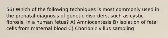 56) Which of the following techniques is most commonly used in the prenatal diagnosis of genetic disorders, such as cystic fibrosis, in a human fetus? A) Amniocentesis B) Isolation of fetal cells from maternal blood C) Chorionic villus sampling