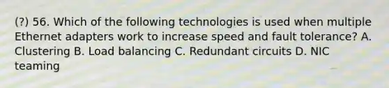 (?) 56. Which of the following technologies is used when multiple Ethernet adapters work to increase speed and fault tolerance? A. Clustering B. Load balancing C. Redundant circuits D. NIC teaming