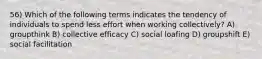 56) Which of the following terms indicates the tendency of individuals to spend less effort when working collectively? A) groupthink B) collective efficacy C) social loafing D) groupshift E) social facilitation