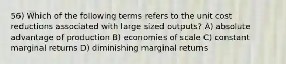 56) Which of the following terms refers to the unit cost reductions associated with large sized outputs? A) absolute advantage of production B) economies of scale C) constant marginal returns D) diminishing marginal returns