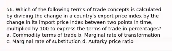 56. Which of the following terms-of-trade concepts is calculated by dividing the change in a country's export price index by the change in its import price index between two points in time, multiplied by 100 to express the terms of trade in percentages? a. Commodity terms of trade b. Marginal rate of transformation c. Marginal rate of substitution d. Autarky price ratio