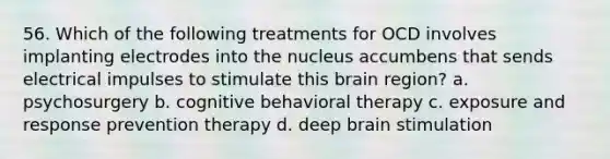 56. Which of the following treatments for OCD involves implanting electrodes into the nucleus accumbens that sends electrical impulses to stimulate this brain region? a. psychosurgery b. cognitive behavioral therapy c. exposure and response prevention therapy d. deep brain stimulation