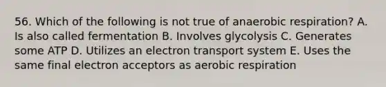 56. Which of the following is not true of an<a href='https://www.questionai.com/knowledge/kyxGdbadrV-aerobic-respiration' class='anchor-knowledge'>aerobic respiration</a>? A. Is also called fermentation B. Involves glycolysis C. Generates some ATP D. Utilizes an <a href='https://www.questionai.com/knowledge/kbvjAonm6A-electron-transport-system' class='anchor-knowledge'>electron transport system</a> E. Uses the same final electron acceptors as aerobic respiration