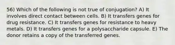 56) Which of the following is not true of conjugation? A) It involves direct contact between cells. B) It transfers genes for drug resistance. C) It transfers genes for resistance to heavy metals. D) It transfers genes for a polysaccharide capsule. E) The donor retains a copy of the transferred genes.