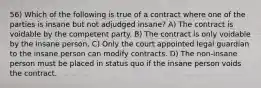 56) Which of the following is true of a contract where one of the parties is insane but not adjudged insane? A) The contract is voidable by the competent party. B) The contract is only voidable by the insane person. C) Only the court appointed legal guardian to the insane person can modify contracts. D) The non-insane person must be placed in status quo if the insane person voids the contract.