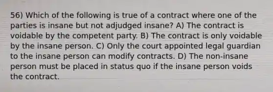 56) Which of the following is true of a contract where one of the parties is insane but not adjudged insane? A) The contract is voidable by the competent party. B) The contract is only voidable by the insane person. C) Only the court appointed legal guardian to the insane person can modify contracts. D) The non-insane person must be placed in status quo if the insane person voids the contract.