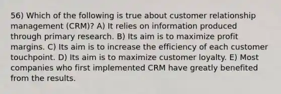 56) Which of the following is true about customer relationship management (CRM)? A) It relies on information produced through primary research. B) Its aim is to maximize profit margins. C) Its aim is to increase the efficiency of each customer touchpoint. D) Its aim is to maximize customer loyalty. E) Most companies who first implemented CRM have greatly benefited from the results.