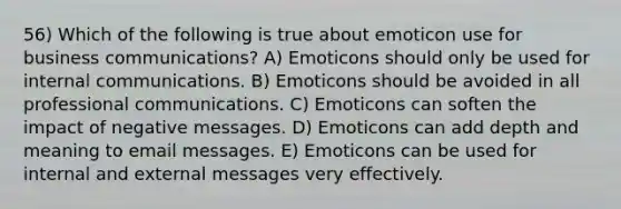 56) Which of the following is true about emoticon use for business communications? A) Emoticons should only be used for internal communications. B) Emoticons should be avoided in all professional communications. C) Emoticons can soften the impact of negative messages. D) Emoticons can add depth and meaning to email messages. E) Emoticons can be used for internal and external messages very effectively.