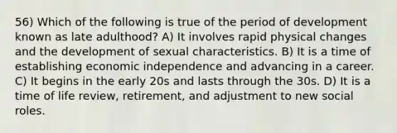 56) Which of the following is true of the period of development known as late adulthood? A) It involves rapid physical changes and the development of sexual characteristics. B) It is a time of establishing economic independence and advancing in a career. C) It begins in the early 20s and lasts through the 30s. D) It is a time of life review, retirement, and adjustment to new social roles.