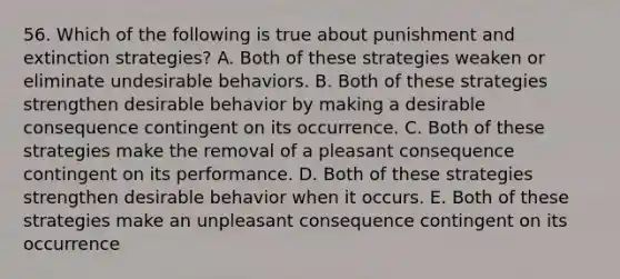 56. Which of the following is true about punishment and extinction strategies? A. Both of these strategies weaken or eliminate undesirable behaviors. B. Both of these strategies strengthen desirable behavior by making a desirable consequence contingent on its occurrence. C. Both of these strategies make the removal of a pleasant consequence contingent on its performance. D. Both of these strategies strengthen desirable behavior when it occurs. E. Both of these strategies make an unpleasant consequence contingent on its occurrence