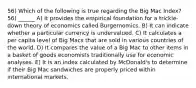 56) Which of the following is true regarding the Big Mac Index? 56) ______ A) It provides the empirical foundation for a trickle-down theory of economics called Burgernomics. B) It can indicate whether a particular currency is undervalued. C) It calculates a per capita level of Big Macs that are sold in various countries of the world. D) It compares the value of a Big Mac to other items in a basket of goods economists traditionally use for economic analyses. E) It is an index calculated by McDonald's to determine if their Big Mac sandwiches are properly priced within international markets.