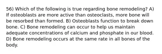 56) Which of the following is true regarding bone remodeling? A) If osteoblasts are more active than osteoclasts, more bone will be resorbed than formed. B) Osteoblasts function to break down bone. C) Bone remodeling can occur to help us maintain adequate concentrations of calcium and phosphate in our blood. D) Bone remodeling occurs at the same rate in all bones of the body.