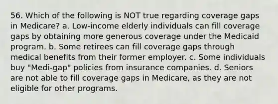 56. Which of the following is NOT true regarding coverage gaps in Medicare? a. Low-income elderly individuals can fill coverage gaps by obtaining more generous coverage under the Medicaid program. b. Some retirees can fill coverage gaps through medical benefits from their former employer. c. Some individuals buy "Medi-gap" policies from insurance companies. d. Seniors are not able to fill coverage gaps in Medicare, as they are not eligible for other programs.