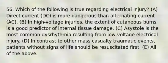 56. Which of the following is true regarding electrical injury? (A) Direct current (DC) is more dangerous than alternating current (AC). (B) In high-voltage injuries, the extent of cutaneous burns is a good predictor of internal tissue damage. (C) Asystole is the most common dysrhythmia resulting from low-voltage electrical injury. (D) In contrast to other mass casualty traumatic events, patients without signs of life should be resuscitated first. (E) All of the above.