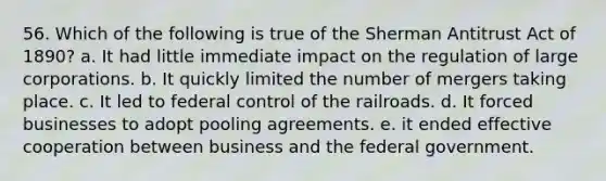 56. Which of the following is true of the Sherman Antitrust Act of 1890? a. It had little immediate impact on the regulation of large corporations. b. It quickly limited the number of mergers taking place. c. It led to federal control of the railroads. d. It forced businesses to adopt pooling agreements. e. it ended effective cooperation between business and the federal government.