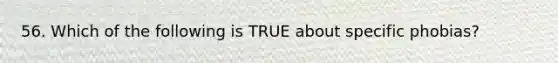 56. Which of the following is TRUE about specific phobias?