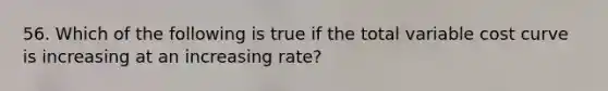 56. Which of the following is true if the total variable cost curve is increasing at an increasing rate?