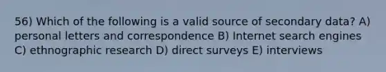 56) Which of the following is a valid source of secondary data? A) personal letters and correspondence B) Internet search engines C) ethnographic research D) direct surveys E) interviews