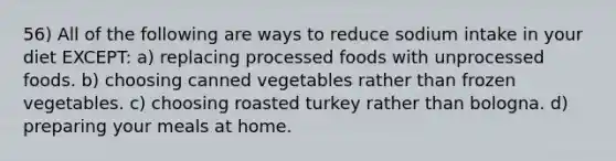 56) All of the following are ways to reduce sodium intake in your diet EXCEPT: a) replacing processed foods with unprocessed foods. b) choosing canned vegetables rather than frozen vegetables. c) choosing roasted turkey rather than bologna. d) preparing your meals at home.